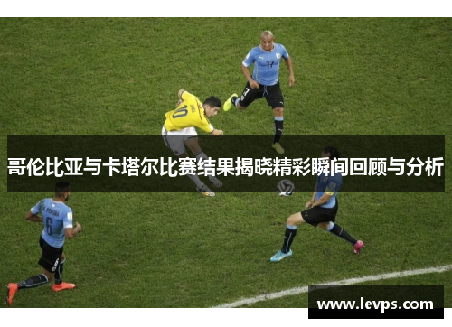 哥伦比亚与卡塔尔比赛结果揭晓精彩瞬间回顾与分析