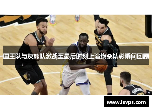 国王队与灰熊队激战至最后时刻上演绝杀精彩瞬间回顾