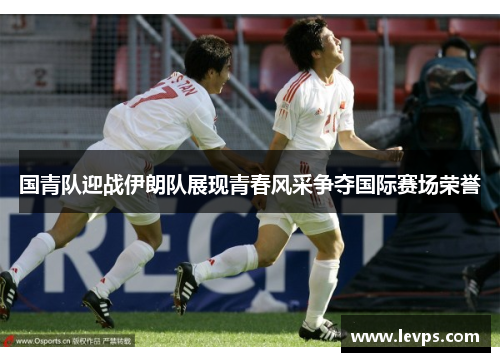 国青队迎战伊朗队展现青春风采争夺国际赛场荣誉