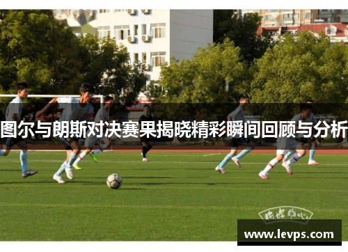 图尔与朗斯对决赛果揭晓精彩瞬间回顾与分析