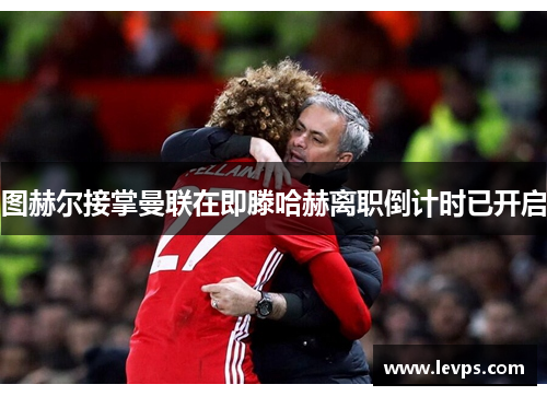 图赫尔接掌曼联在即滕哈赫离职倒计时已开启