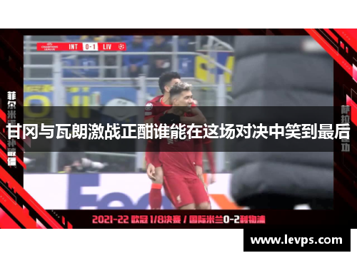 甘冈与瓦朗激战正酣谁能在这场对决中笑到最后