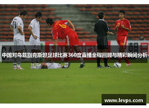 中国对乌兹别克斯坦足球比赛360度直播全程回顾与精彩瞬间分析