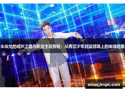 朱俊龙的成长之路与职业生涯探秘：从青涩少年到篮球场上的璀璨明星