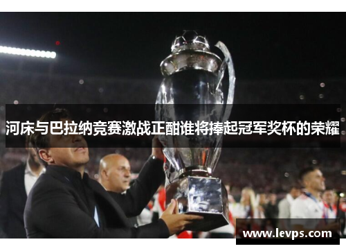河床与巴拉纳竞赛激战正酣谁将捧起冠军奖杯的荣耀